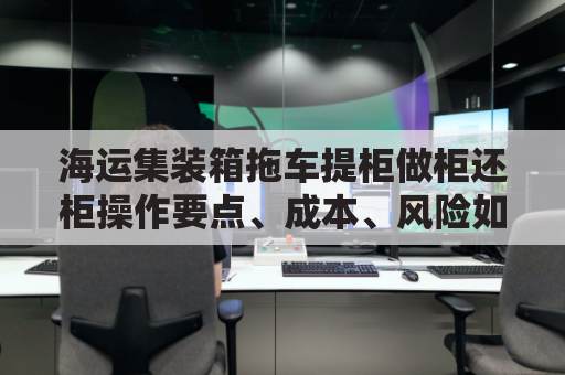 海运集装箱拖车提柜做柜还柜操作要点、成本、风险如何把控？