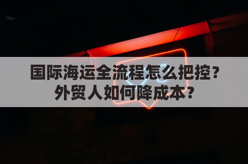 国际海运全流程怎么把控？外贸人如何降成本？