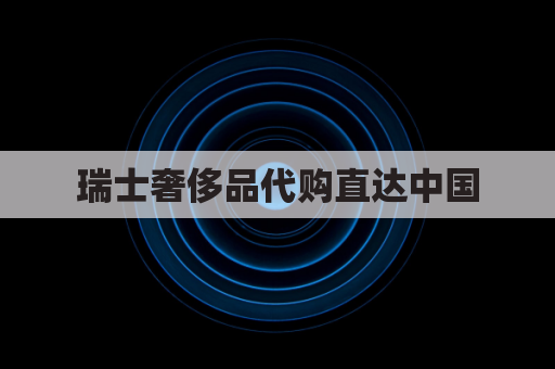 瑞士奢侈品代购直达中国，品质保障，安全速达
