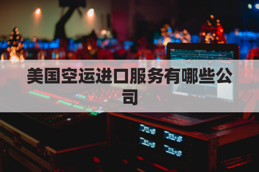 美国空运进口服务有哪些公司(美国空运进口清关流程)