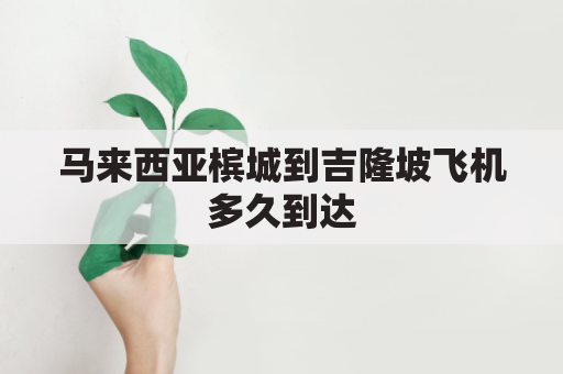 马来西亚槟城到吉隆坡飞机多久到达(马来西亚滨城到吉隆坡路程)