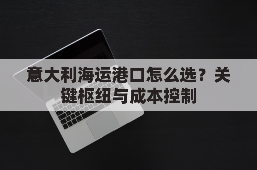 意大利海运港口怎么选？关键枢纽与成本控制