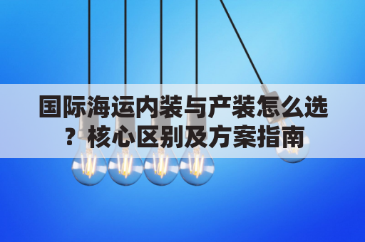 国际海运内装与产装怎么选？核心区别及方案指南