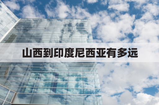 山西到印度尼西亚有多远(山西到云南西双版纳多少公里)