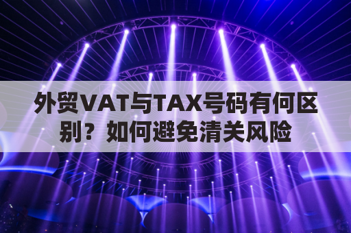 外贸VAT与TAX号码有何区别？如何避免清关风险