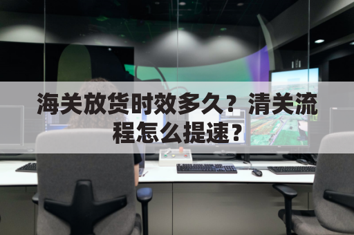 海关放货时效多久？清关流程怎么提速？