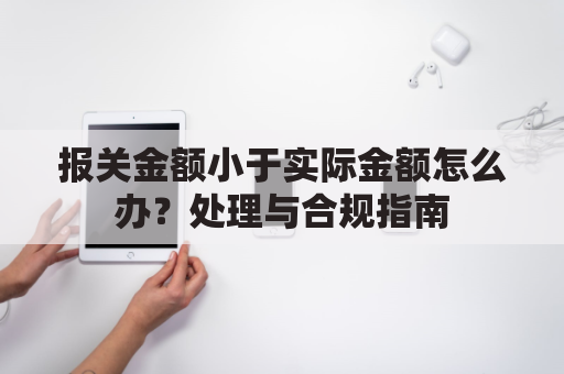 报关金额小于实际金额怎么办？处理与合规指南