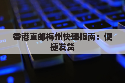 香港直邮梅州快递指南：便捷发货，高效送达