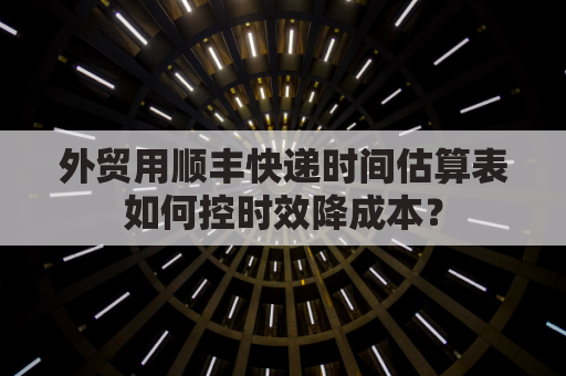 外贸用顺丰快递时间估算表如何控时效降成本？