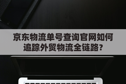 京东物流单号查询官网如何追踪外贸物流全链路？