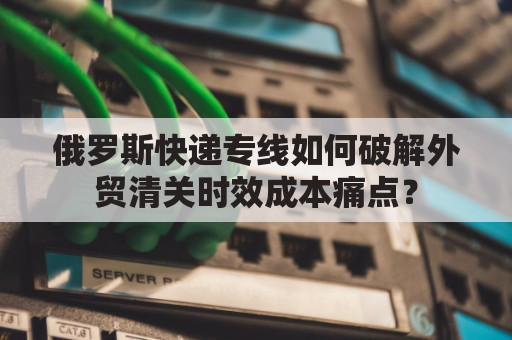 俄罗斯快递专线如何破解外贸清关时效成本痛点？