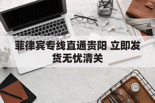 菲律宾专线直通贵阳 立即发货无忧清关