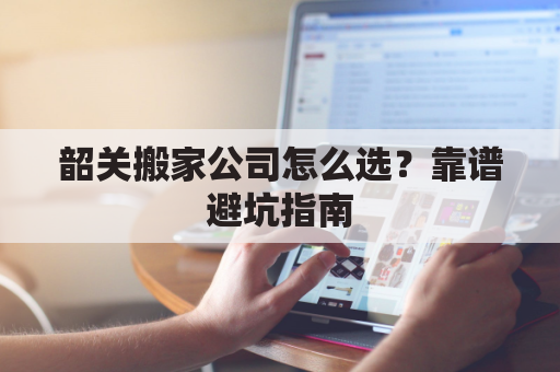 韶关搬家公司怎么选？靠谱避坑指南