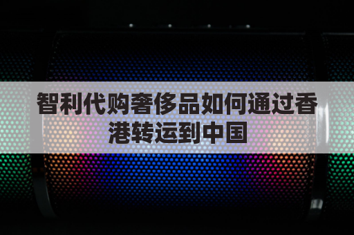 智利代购奢侈品如何通过香港转运到中国(智利清关要求)