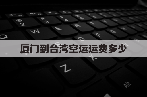 厦门到台湾空运运费多少(厦门寄到台湾多少钱)