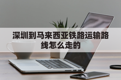 深圳到马来西亚铁路运输路线怎么走的(深圳到马来西亚机票航班查询)
