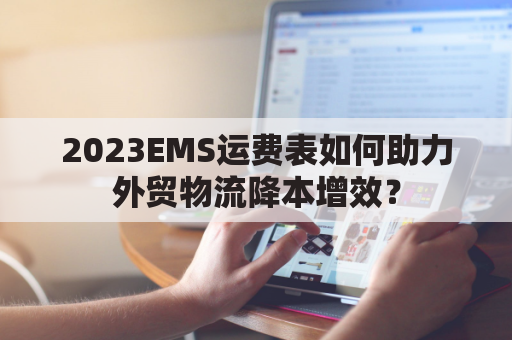 2023EMS运费表如何助力外贸物流降本增效？