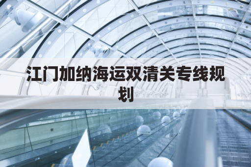 江门加纳海运双清关专线规划(江门海关清关最多几天)
