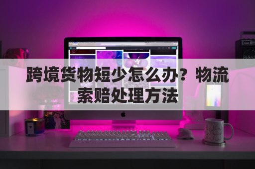 跨境货物短少怎么办？物流索赔处理方法