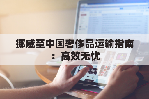 挪威至中国奢侈品运输指南：高效无忧