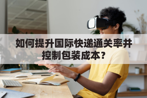 如何提升国际快递通关率并控制包装成本？