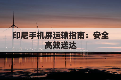 印尼手机屏运输指南：安全高效送达