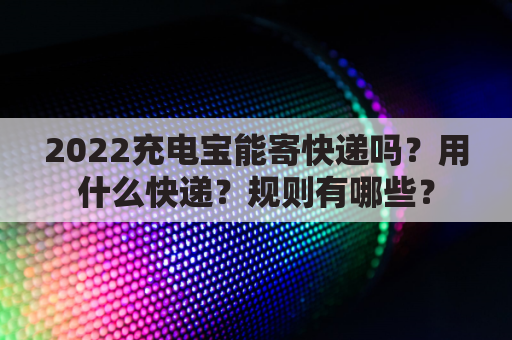 2022充电宝能寄快递吗？用什么快递？规则有哪些？