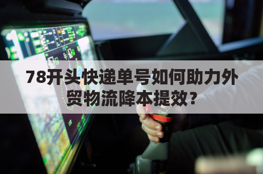 78开头快递单号如何助力外贸物流降本提效？