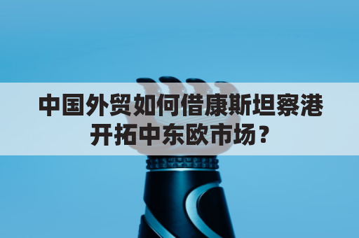 中国外贸如何借康斯坦察港开拓中东欧市场？