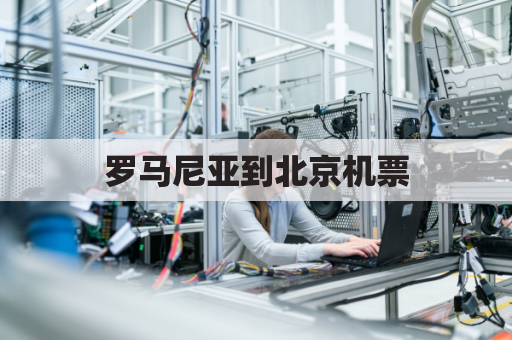 罗马尼亚到北京机票(北京飞罗马尼亚)