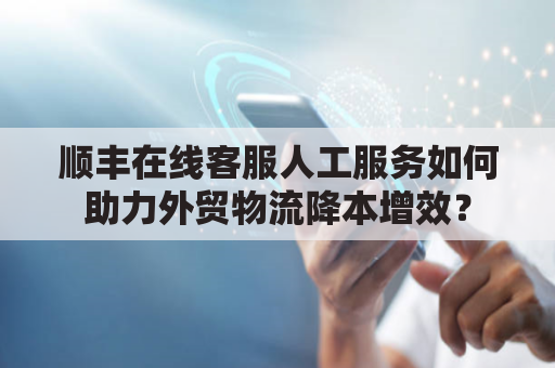 顺丰在线客服人工服务如何助力外贸物流降本增效？