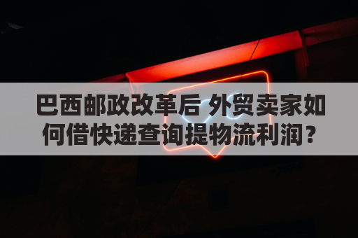 巴西邮政改革后 外贸卖家如何借快递查询提物流利润？