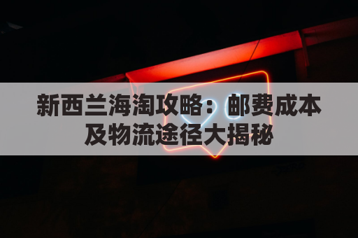新西兰海淘攻略：邮费成本及物流途径大揭秘
