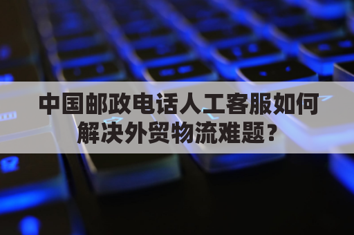 中国邮政电话人工客服如何解决外贸物流难题？