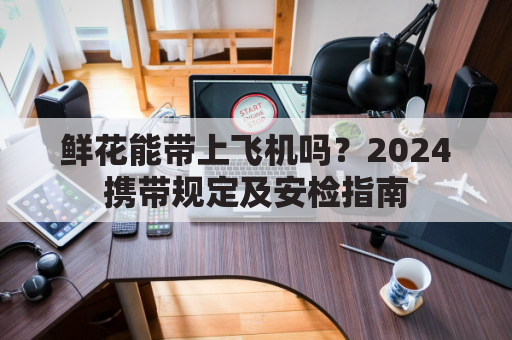 鲜花能带上飞机吗？2024携带规定及安检指南