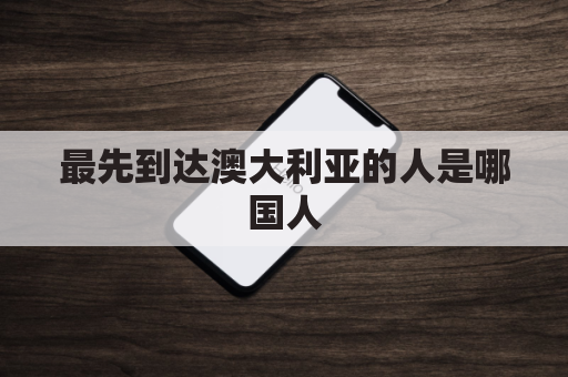 最先到达澳大利亚的人是哪国人(第一批到达澳大利亚)
