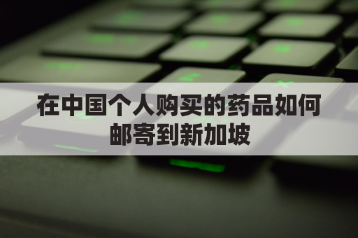 在中国个人购买的药品如何邮寄到新加坡(中国的药品可以邮寄到新加坡吗)