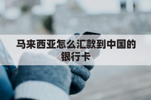 马来西亚怎么汇款到中国的银行卡(马来西亚怎么汇款到中国银行账户)