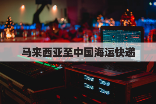 马来西亚至中国海运快递(马来西亚至中国海运快递多少钱)