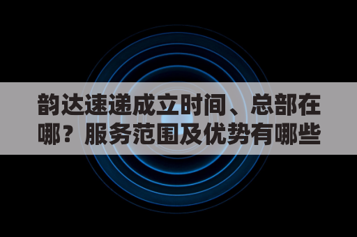 韵达速递成立时间、总部在哪？服务范围及优势有哪些？
