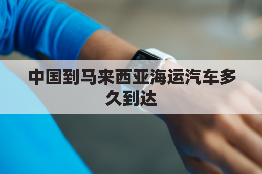 中国到马来西亚海运汽车多久到达(中国到马来西亚海运汽车多久到达美国)