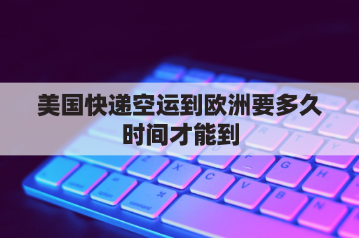美国快递空运到欧洲要多久时间才能到(美国快递空运到中国多久)