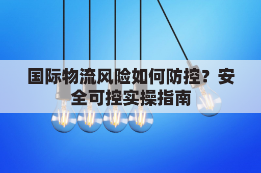 国际物流风险如何防控？安全可控实操指南