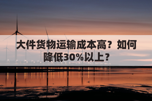 大件货物运输成本高?如何降低30%以上?