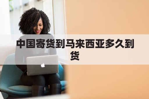 中国寄货到马来西亚多久到货(从中国寄东西到马来西亚怎样收费)