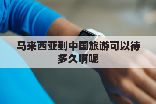 马来西亚到中国旅游可以待多久啊呢(马来西亚到中国旅游可以呆多久)