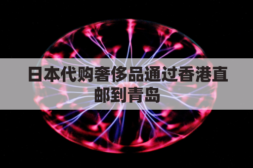 日本代购奢侈品通过香港直邮到青岛(日本直邮香港要几天)