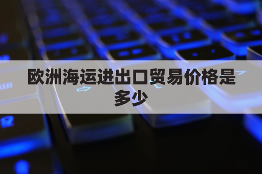 欧洲海运进出口贸易价格是多少(欧洲海运进出口贸易价格是多少啊)