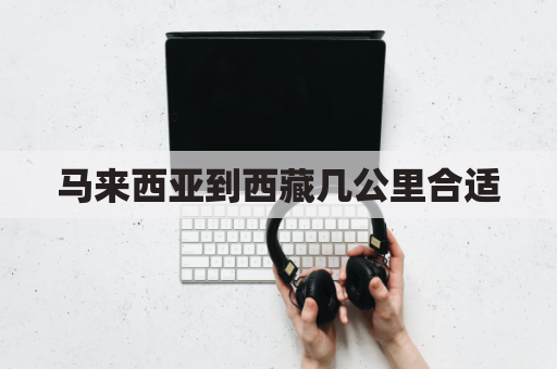 马来西亚到西藏几公里合适(到马来西亚多少公里)