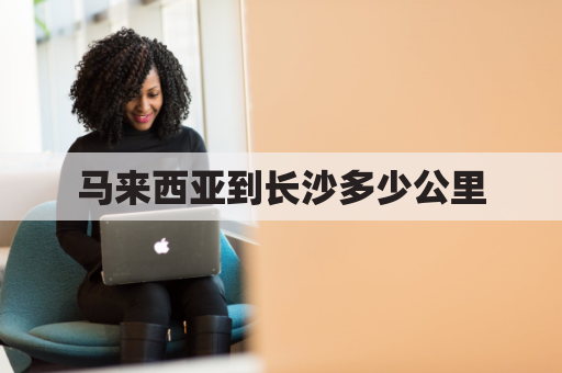 马来西亚到长沙多少公里(马来西亚到长沙多少公里路程)